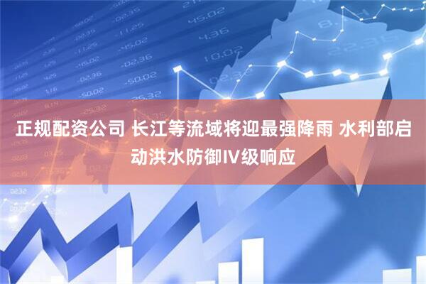 正规配资公司 长江等流域将迎最强降雨 水利部启动洪水防御Ⅳ级响应
