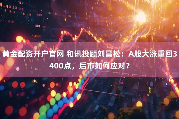 黄金配资开户官网 和讯投顾刘昌松：A股大涨重回3400点，后市如何应对？
