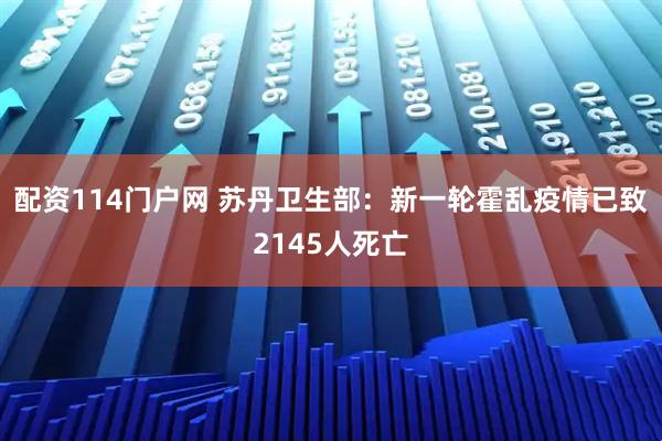 配资114门户网 苏丹卫生部：新一轮霍乱疫情已致2145人死亡