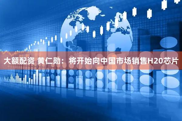 大额配资 黄仁勋：将开始向中国市场销售H20芯片