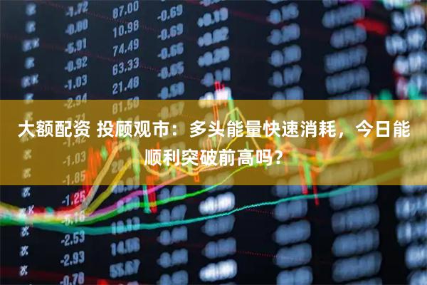 大额配资 投顾观市：多头能量快速消耗，今日能顺利突破前高吗？