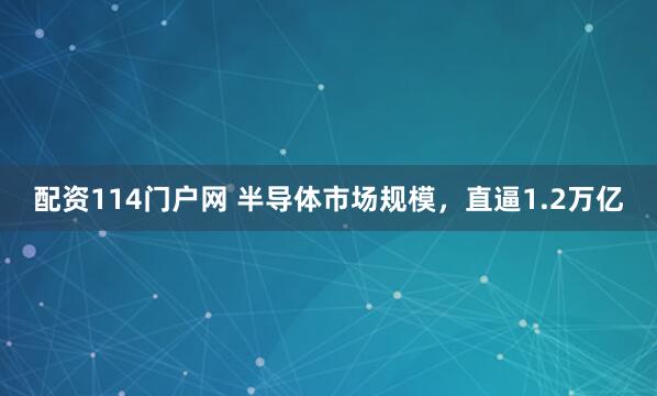 配资114门户网 半导体市场规模，直逼1.2万亿