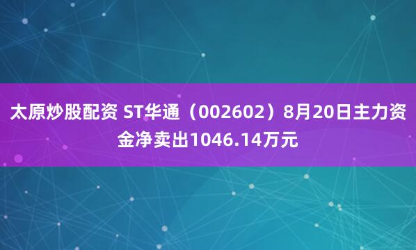 太原炒股配资 ST华通（002602）8月20日主力资金净卖出1046.14万元