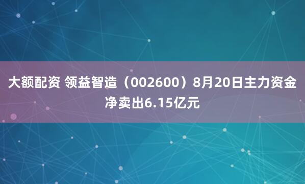 大额配资 领益智造（002600）8月20日主力资金净卖出6.15亿元