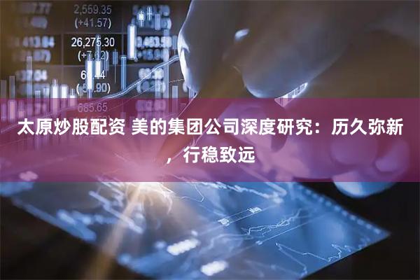 太原炒股配资 美的集团公司深度研究：历久弥新，行稳致远