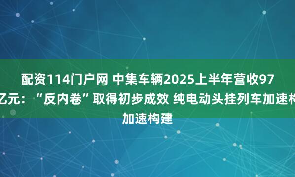 配资114门户网 中集车辆2025上半年营收97.5亿元：“反内卷”取得初步成效 纯电动头挂列车加速构建