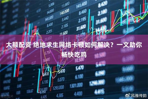 大额配资 绝地求生网络卡顿如何解决？一文助你畅快吃鸡