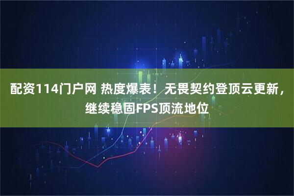 配资114门户网 热度爆表！无畏契约登顶云更新，继续稳固FPS顶流地位