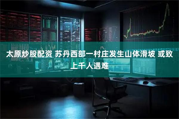 太原炒股配资 苏丹西部一村庄发生山体滑坡 或致上千人遇难