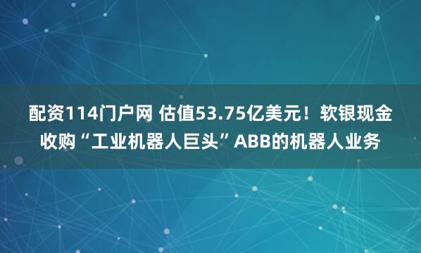 配资114门户网 估值53.75亿美元！软银现金收购“工业机器人巨头”ABB的机器人业务