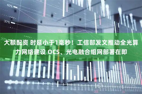 大额配资 时延小于1毫秒！工信部发文推动全光算力网络建设 OCS、光电融合组网部署在即