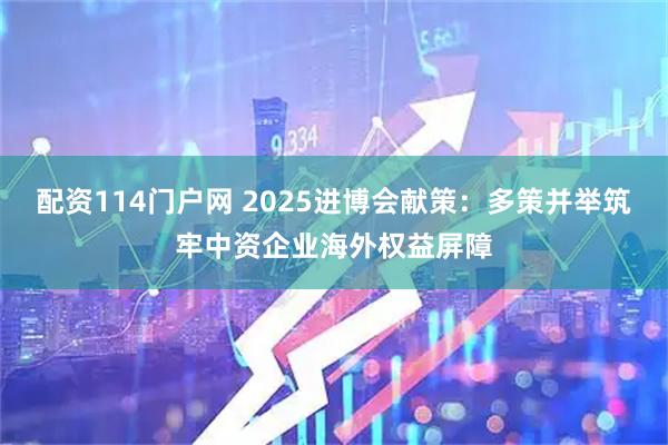 配资114门户网 2025进博会献策：多策并举筑牢中资企业海外权益屏障