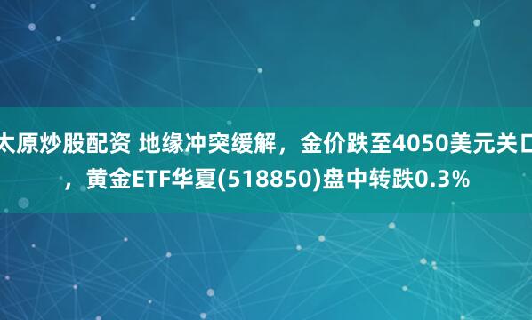 太原炒股配资 地缘冲突缓解，金价跌至4050美元关口，黄金ETF华夏(518850)盘中转跌0.3%