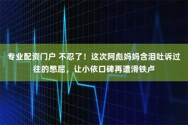 专业配资门户 不忍了！这次阿彪妈妈含泪吐诉过往的憋屈，让小依口碑再遭滑铁卢