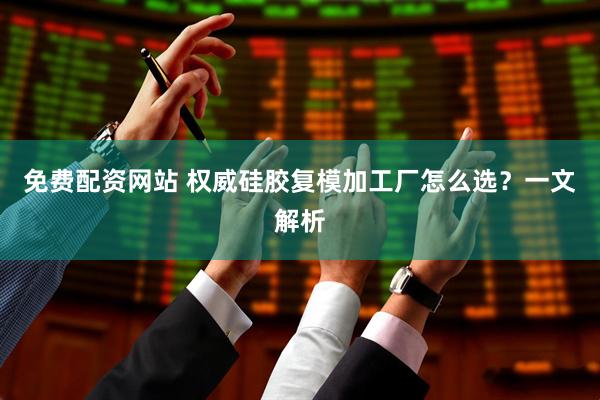 免费配资网站 权威硅胶复模加工厂怎么选？一文解析