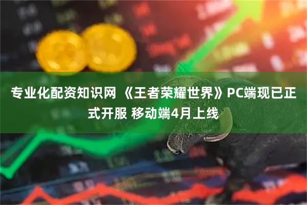 专业化配资知识网 《王者荣耀世界》PC端现已正式开服 移动端4月上线