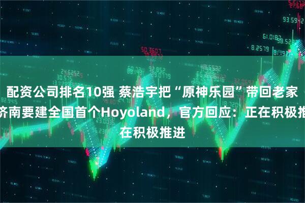 配资公司排名10强 蔡浩宇把“原神乐园”带回老家？济南要建全国首个Hoyoland，官方回应：正在积极推进