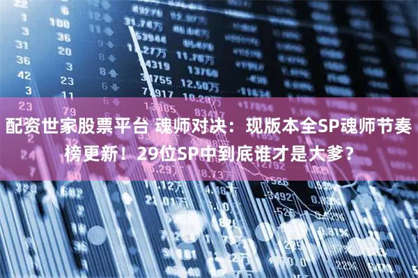 配资世家股票平台 魂师对决：现版本全SP魂师节奏榜更新！29位SP中到底谁才是大爹？