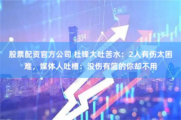 股票配资官方公司 杜锋大吐苦水：2人有伤太困难，媒体人吐槽：没伤有篮的你却不用