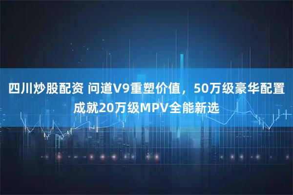四川炒股配资 问道V9重塑价值，50万级豪华配置成就20万级MPV全能新选