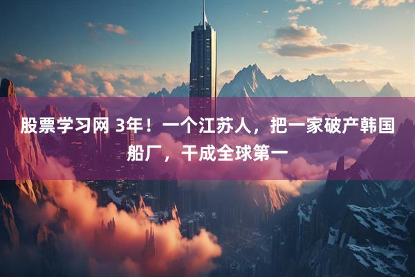 股票学习网 3年！一个江苏人，把一家破产韩国船厂，干成全球第一