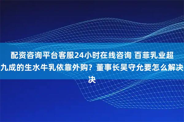 配资咨询平台客服24小时在线咨询 百菲乳业超九成的生水牛乳依靠外购？董事长吴守允要怎么解决