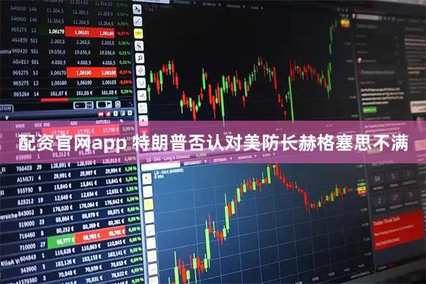 配资官网app 特朗普否认对美防长赫格塞思不满